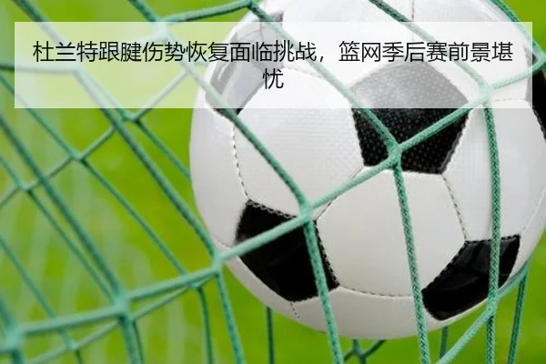 杜兰特跟腱伤势恢复面临挑战，篮网季后赛前景堪忧